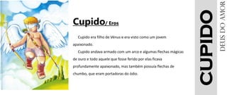 CUPIDO
Cupido/ Eros
Cupido era filho de Vénus e era visto como um jovem
apaixonado.
Cupido andava armado com um arco e algumas flechas mágicas
de ouro e todo aquele que fosse ferido por elas ficava
profundamente apaixonado, mas também possuía flechas de
chumbo, que eram portadoras do ódio.
DEUSdoamor
 