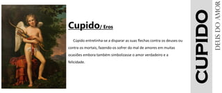 CUPIDO
Cupido/ Eros
Cúpido entretinha-se a disparar as suas flechas contra os deuses ou
contra os mortais, fazendo-os sofrer do mal de amores em muitas
ocasiões embora também simbolizasse o amor verdadeiro e a
felicidade.
DEUSdoamor
 