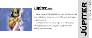 Júpiter
Júpiter/ Zeus
Júpiter teve uma infância difícil, pois o seu pai, Saturno, tinha
tanto medo de ser destronado por um filho que quando algum
nascia devorava-o.
Mas Júpiter teve muita sorte porque a sua mãe enganou
Saturno(Cronos) e deu-lhe uma pedra envolta em fraldas
dizendo que era o seu filho.
Reidosdeuses
 