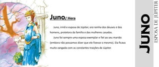 Juno
Juno/ Hera
Juno, irmã e esposa de Júpiter, era rainha dos deuses e dos
homens, protetora da família e das mulheres casadas.
Juno foi sempre uma esposa exemplar e fiel ao seu marido
(embora não possamos dizer que ele fizesse o mesmo). Ela ficava
muito zangada com as constantes traições de Júpiter.
EsposadeJúpiter
 