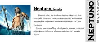 Neptuno
Neptuno/ Poseidon
Apesar da beleza que o rodeava, Neptuno não era um deus
muito belo: tinha umas barbas e uns cabelos que o faziam parecer
mais velho e a sua pele fazia lembrar a dos peixes pela cor e pela
viscosidade.
Neptuno teve sempre filhos estranhos como o ciclope com um só
olho chamado Polifemo ou o famoso cavalo com asas chamado
Pégaso.
Deusdosmares
 