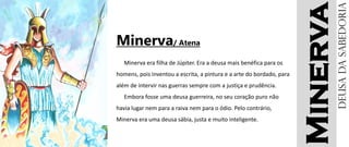 Minerva
Minerva/ Atena
Minerva era filha de Júpiter. Era a deusa mais benéfica para os
homens, pois inventou a escrita, a pintura e a arte do bordado, para
além de intervir nas guerras sempre com a justiça e prudência.
Embora fosse uma deusa guerreira, no seu coração puro não
havia lugar nem para a raiva nem para o ódio. Pelo contrário,
Minerva era uma deusa sábia, justa e muito inteligente.
Deusadasabedoria
 