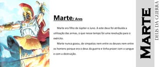 Marte
Marte/ Ares
Marte era filho de Júpiter e Juno. A este deus foi atribuída a
utilização das armas, o que nesse tempo foi uma revolução para o
exército.
Marte nunca gozou, de simpatias nem entre os deuses nem entre
os homens porque era o deus da guerra e tinha prazer com o sangue
e com a destruição.
Deusdaguerra
 