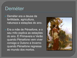    Deméter era a deusa da
    fertilidade, agricultura,
    natureza e estações do ano.

   Era a mãe de Pérsefone, e o
    seu mito explica as estações
    do ano. É Primavera e Verão
    quando Pérsefone vem viver
    consigo e Outono e Inverno
    quando Pérsefone regressa
    ao mundo dos mortos.
 