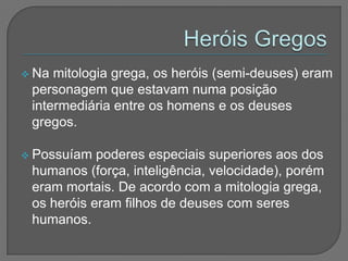  Na mitologia grega, os heróis (semi-deuses) eram
 personagem que estavam numa posição
 intermediária entre os homens e os deuses
 gregos.

 Possuíam  poderes especiais superiores aos dos
 humanos (força, inteligência, velocidade), porém
 eram mortais. De acordo com a mitologia grega,
 os heróis eram filhos de deuses com seres
 humanos.
 