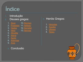 1.        Introdução
2.        Deuses gregos:            3.   Heróis Gregos:
     1.   Zeus       10. Dionísio
                                         1.   Héracles
     2.   Poseidon   11. Hefesto
                                         2.   Aquiles
     3.   Hades      12. Deméter
                                         3.   Ulisses
     4.   Hera       13. Hermes
                                         4.   Teseu
     5.   Afrodite
     6.   Atena
     7.   Apolo
     8.   Artemisa
     9.   Ares

     4.   Conclusão
 