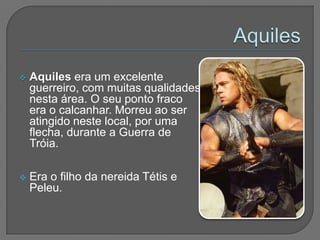    Aquiles era um excelente
    guerreiro, com muitas qualidades
    nesta área. O seu ponto fraco
    era o calcanhar. Morreu ao ser
    atingido neste local, por uma
    flecha, durante a Guerra de
    Tróia.

   Era o filho da nereida Tétis e
    Peleu.
 
