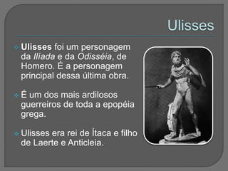  Ulisses foi um personagem
 da Ilíada e da Odisséia, de
 Homero. É a personagem
 principal dessa última obra.

É um dos mais ardilosos
 guerreiros de toda a epopéia
 grega.

 Ulisses
        era rei de Ítaca e filho
 de Laerte e Anticleia.
 