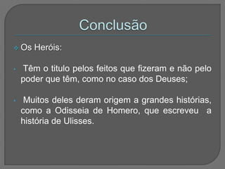  Os   Heróis:

•   Têm o titulo pelos feitos que fizeram e não pelo
    poder que têm, como no caso dos Deuses;

•    Muitos deles deram origem a grandes histórias,
    como a Odisseia de Homero, que escreveu a
    história de Ulisses.
 
