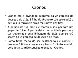 Cronos Cronos era a divindade suprema da 2ª geração de deuses e de titãs.   É filho de Urano (o céu estrelado) e de Gaia (a terra) ele era o mais novo dos titãs. A pedido da sua mãe ele matou o seu pai com um golpe de foice. A partir daí a humanidade passou a ser governada pela linhagem de titãs que se crê serem da 2ª geração de deuses e de titãs. Como tinha medo de ser destronado ele comeu 5 dos seus 6 filhos à nascença e Zeus só não foi comido porque a sua mãe conseguiu enganar Cronos.  