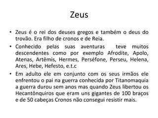 Zeus Zeus é o rei dos deuses gregos e também o deus do trovão. Era filho de cronos e de Reia. Conhecido pelas suas aventuras  teve muitos descendentes como por exemplo Afrodite, Apolo, Atenas, Artêmis, Hermes, Perséfone, Perseu, Helena, Ares, Hebe, Hefesto, e.t.c Em adulto ele em conjunto com os seus irmãos ele enfrentou o pai na guerra conhecida por Titanomaquia a guerra durou sem anos mas quando Zeus libertou os Hecantônquiros que eram uns gigantes de 100 braços e de 50 cabeças Cronos não consegui resistir mais.  