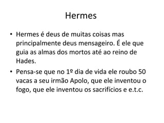 Hermes  Hermes é deus de muitas coisas mas principalmente deus mensageiro. É ele que guia as almas dos mortos até ao reino de Hades. Pensa-se que no 1º dia de vida ele roubo 50 vacas a seu irmão Apolo, que ele inventou o fogo, que ele inventou os sacrifícios e e.t.c. 