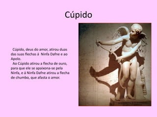 Cúpido  Cúpido, deus do amor, atirou duas das suas flechas á  Ninfa Dafne e ao Apolo.   Ao Cúpido atirou a flecha de ouro, para que ele se apaixona-se pela Ninfa, e á Ninfa Dafne atirou a flecha de chumbo, que afasta o amor.