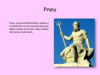 PneuPneu, era pai da Ninfa Dafne, ajudou-a  a transformar-se em Loureiro para que Apolo a deixa-se em paz…Mas o feitiço não correu muito bem…