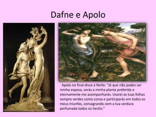 Dafne e Apolo  Apolo no final disse à Ninfa: ‘’Já que não podes ser minha esposa, serás a minha planta preferida e eternamente me acompanharás. Usarei as tuas folhas sempre verdes como coroa e participarás em todos os meus triunfos, consagrando com a tua verdura perfumada todos os heróis.’’