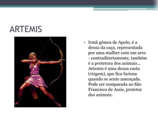 ARTEMIS
• Irmã gémea de Apolo, é a
deusa da caça, representada
por uma mulher com um arco
- contraditoriamente, também
é a protetora dos animais...
Artemis é uma deusa casta
(virgem), que fica furiosa
quando se sente ameaçada.
Pode ser comparada ao São
Francisco de Assis, protetor
dos animais.
 