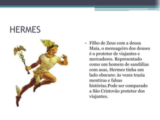 HERMES
• Filho de Zeus com a deusa
Maia, o mensageiro dos deuses
é o protetor de viajantes e
mercadores. Representado
como um homem de sandálias
com asas, Hermes tinha um
lado obscuro: às vezes trazia
mentiras e falsas
histórias.Pode ser comparado
a São Cristovão protetor dos
viajantes.
 