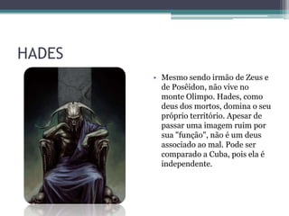 HADES
• Mesmo sendo irmão de Zeus e
de Posêidon, não vive no
monte Olimpo. Hades, como
deus dos mortos, domina o seu
próprio território. Apesar de
passar uma imagem ruim por
sua "função", não é um deus
associado ao mal. Pode ser
comparado a Cuba, pois ela é
independente.
 