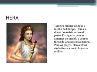 HERA
• Terceira mulher de Zeus e
rainha do Olimpo, Hera é a
deusa do matrimónio e do
parto. É vingativa com as
amantes do marido e com os
filhos de Zeus que elas geram.
Para os gregos, Hera e Zeus
simbolizam a união homem-
mulher.
 
