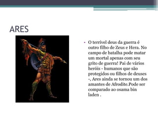 ARES
• O terrível deus da guerra é
outro filho de Zeus e Hera. No
campo de batalha pode matar
um mortal apenas com seu
grito de guerra! Pai de vários
heróis - humanos que são
protegidos ou filhos de deuses
-, Ares ainda se tornou um dos
amantes de Afrodite.Pode ser
comparado ao osama bin
laden .
 