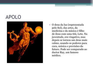 APOLO
• O deus da luz (representada
pelo Sol), das artes, da
medicina e da música é filho
de Zeus com uma titã, Leto. Na
juventude, era vingativo, mas
depois se tornou um deus mais
calmo, usando os poderes para
cura, música e previsões do
futuro. Pode ser comparado ao
doctor Ray, um famoso
médico.
 