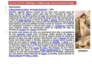 DEUSES GREGOS Mitologia e religião grega, deuses da Grécia Antiga
•   Nascimento
•   O Nascimento de Vênus, de Sandro Botticelli, c. 1485.
•   Afrodite, segundo algumas versões de seu mito, teria nascido perto de
    Pafos, na ilha de Chipre, motivo pelo qual ela é chamada de "Cípria",
    especialmente nas obras poéticas de Safo. Seu principal centro de culto era
    exatamente em Pafos, onde uma deusa do desejo havia sido cultuada desde
    o início da Idade do Ferro na forma de Ishtar e Astarte. Outras versões do
    mito, no entanto, afirmam que a deusa teria nascido próximo à ilha de Citera
    (atual Kythira), pelo qual também recebia o nome de "Citereia".[10] A ilha era
    um entreposto comercial e cultural entre Creta e o Peloponeso, portanto
    estas histórias podem ter preservado traços da migração do culto de
    Afrodite do Levante até a Grécia continental.
•   Na versão mais famosa do mito, seu nascimento teria sido a consequência
    de uma castração: Cronos teria cortado os órgãos genitais de Urano e
    arremessado-os para trás, dentro no mar. A espuma surgida da queda dos
    genitais na água, que alguns autores identificaram com o esperma do deus
    morto, teria dado origem a Afrodite, enquanto as Erínias teriam surgido a
    partir de suas gotas de sangue. Nas palavras de Hesíodo, "o pênis (...) aí
    muito boiou na planície, ao redor branca espuma da imortal carne ejaculava-
    se, dela uma virgem criou-se."[11] Esta virgem se tornou Afrodite, flutuando
    até as margens sobre uma concha de vieira. Esta imagem, de uma "Vênus
    erguendo-se das águas do mar" (Vênus Anadiômene[12]), já totalmente
    madura, foi uma das representações mais icônicas de Afrodite, celebrizada        AFRODITE
    por uma pintura muito admirada de Apeles, já perdida, porém descrita na
    História Natural de Plínio, o Velho.
 