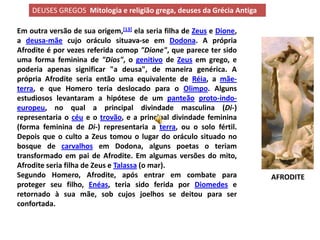 DEUSES GREGOS Mitologia e religião grega, deuses da Grécia Antiga

Em outra versão de sua origem,[13] ela seria filha de Zeus e Dione,
a deusa-mãe cujo oráculo situava-se em Dodona. A própria
Afrodite é por vezes referida comop "Dione", que parece ter sido
uma forma feminina de "Dios", o genitivo de Zeus em grego, e
poderia apenas significar "a deusa", de maneira genérica. A
própria Afrodite seria então uma equivalente de Réia, a mãe-
terra, e que Homero teria deslocado para o Olimpo. Alguns
estudiosos levantaram a hipótese de um panteão proto-indo-
europeu, no qual a principal divindade masculina (Di-)
representaria o céu e o trovão, e a principal divindade feminina
(forma feminina de Di-) representaria a terra, ou o solo fértil.
Depois que o culto a Zeus tomou o lugar do oráculo situado no
bosque de carvalhos em Dodona, alguns poetas o teriam
transformado em pai de Afrodite. Em algumas versões do mito,
Afrodite seria filha de Zeus e Talassa (o mar).
Segundo Homero, Afrodite, após entrar em combate para                   AFRODITE
proteger seu filho, Enéas, teria sido ferida por Diomedes e
retornado à sua mãe, sob cujos joelhos se deitou para ser
confortada.
 