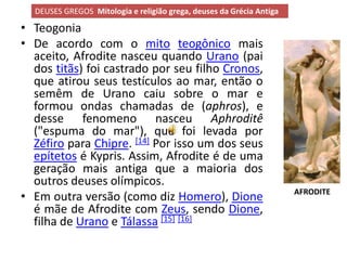 DEUSES GREGOS Mitologia e religião grega, deuses da Grécia Antiga

• Teogonia
• De acordo com o mito teogônico mais
  aceito, Afrodite nasceu quando Urano (pai
  dos titãs) foi castrado por seu filho Cronos,
  que atirou seus testículos ao mar, então o
  semêm de Urano caiu sobre o mar e
  formou ondas chamadas de (aphros), e
  desse fenomeno nasceu Aphroditê
  ("espuma do mar"), que foi levada por
  Zéfiro para Chipre. [14] Por isso um dos seus
  epítetos é Kypris. Assim, Afrodite é de uma
  geração mais antiga que a maioria dos
  outros deuses olímpicos.
                                                                      AFRODITE
• Em outra versão (como diz Homero), Dione
  é mãe de Afrodite com Zeus, sendo Dione,
  filha de Urano e Tálassa [15] [16]
 