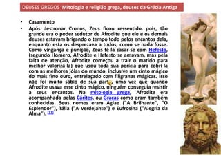 DEUSES GREGOS Mitologia e religião grega, deuses da Grécia Antiga

•   Casamento
•   Após destronar Cronos, Zeus ficou ressentido, pois, tão
    grande era o poder sedutor de Afrodite que ele e os demais
    deuses estavam brigando o tempo todo pelos encantos dela,
    enquanto esta os desprezava a todos, como se nada fosse.
    Como vingança e punição, Zeus fê-la casar-se com Hefesto,
    (segundo Homero, Afrodite e Hefesto se amavam, mas pela
    falta de atenção, Afrodite começou a trair o marido para
    melhor valorizá-la) que usou toda sua perícia para cobri-la
    com as melhores jóias do mundo, inclusive um cinto mágico
    do mais fino ouro, entrelaçado com filigranas mágicas. Isso
    não foi muito sábio de sua parte, uma vez que quando
    Afrodite usava esse cinto mágico, ninguém conseguia resistir
    a seus encantos. Na mitologia grega, Afrodite era
    acompanhada pelas Cárites, ou Graças como eram também
    conhecidas. Seus nomes eram Aglae ("A Brilhante", "O
    Esplendor"), Tália ("A Verdejante") e Eufrosina ("Alegria da
    Alma"). [17]
 