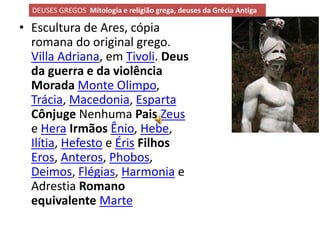 DEUSES GREGOS Mitologia e religião grega, deuses da Grécia Antiga

• Escultura de Ares, cópia
  romana do original grego.
  Villa Adriana, em Tivoli. Deus
  da guerra e da violência
  Morada Monte Olimpo,
  Trácia, Macedonia, Esparta
  Cônjuge Nenhuma Pais Zeus
  e Hera Irmãos Ênio, Hebe,
  Ilítia, Hefesto e Éris Filhos
  Eros, Anteros, Phobos,
  Deimos, Flégias, Harmonia e
  Adrestia Romano
  equivalente Marte
 
