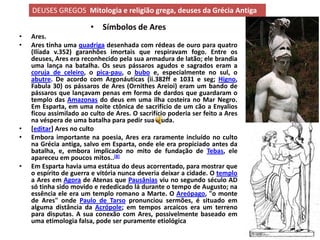 DEUSES GREGOS Mitologia e religião grega, deuses da Grécia Antiga

                        • Símbolos de Ares
•   Ares.
•   Ares tinha uma quadriga desenhada com rédeas de ouro para quatro
    (Ilíada v.352) garanhões imortais que respiravam fogo. Entre os
    deuses, Ares era reconhecido pela sua armadura de latão; ele brandia
    uma lança na batalha. Os seus pássaros agudos e sagrados eram a
    coruja de celeiro, o pica-pau, o bubo e, especialmente no sul, o
    abutre. De acordo com Argonáuticas (ii.382ff e 1031 e seg; Higno,
    Fabula 30) os pássaros de Ares (Ornithes Areioi) eram um bando de
    pássaros que lançavam penas em forma de dardos que guardaram o
    templo das Amazonas do deus em uma ilha costeira no Mar Negro.
    Em Esparta, em uma noite ctônica de sacrifício de um cão a Enyalios
    ficou assimilado ao culto de Ares. O sacrifício poderia ser feito a Ares
    na véspera de uma batalha para pedir sua ajuda.
•   [editar] Ares no culto
•   Embora importante na poesia, Ares era raramente incluído no culto
    na Grécia antiga, salvo em Esparta, onde ele era propiciado antes da
    batalha, e, embora implicado no mito de fundação de Tebas, ele
    apareceu em poucos mitos..[8]
•   Em Esparta havia uma estátua do deus acorrentado, para mostrar que
    o espírito de guerra e vitória nunca deveria deixar a cidade. O templo
    a Ares em Agora de Atenas que Pausânias viu no segundo século AD
    só tinha sido movido e rededicado lá durante o tempo de Augusto; na
    essência ele era um templo romano a Marte. O Areópago, "o monte
    de Ares" onde Paulo de Tarso pronunciou sermões, é situado em
    alguma distância da Acrópole; em tempos arcaicos era um terreno
    para disputas. A sua conexão com Ares, possivelmente baseado em
    uma etimologia falsa, pode ser puramente etiológica
 