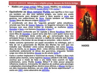 DEUSES GREGOS Mitologia e religião grega, deuses da Grécia Antiga
    • Hades (em grego antigo: Άδης, transl. Hádēs), na mitologia
                   grega, é o deus do mundo inferior e dos mortos.[1]
• Equivalente ao deus romano Plutão, que significa o rico e que
     era também um dos seus epítetos gregos, seu nome era usado
     frequentemente para designar tanto o deus quanto o reino que
     governa, nos subterrâneos da Terra. Consta também ser chamado
     Serápis (deus de obscura origem egípcia).[2][3]
•    É considerado um deus da "segunda geração" pelos estudiosos,
     oriundo que fora de Cronos (Saturno, na teogonia romana) e de Reia,
     formava com seus cinco irmãos os Crônidas: as mulheres Héstia,
     Deméter e Hera, e os homens Posseidon e Zeus.[4]
•    Ele é também conhecido por ter raptado a deusa Perséfone (Koré ou
     Core) filha de Deméter, a quem teria sido fiel e com quem nunca teve
     filhos. A simbologia desta união põe em comunicação duas das
     principais forças e recursos naturais: a riqueza do subsolo que fornece
     os minerais, e faz brotar de seu âmago as sementes - vida e morte.[5]
•    Hades costuma apresentar um papel secundário na mitologia, pois o
     fato de ser o governante do Mundo dos Mortos faz com que seu               HADES
     trabalho seja "dividido" entre outras divindades, tais como Tanatos,
     deus da morte, ou as Queres (Ker) - estas últimas retratadas na Ilíada
     recolhendo avidamente as almas dos guerreiros, enquanto Tanatos
     surge nos mitos da bondosa Alceste ou do astuto Sísifo.[6]
•    Como o senhor implacável e invencível da morte, é Hades o deus mais
     odiado pelos mortais, como registrou Homero (Ilíada 9.158.159). Platão
     acentua que o medo de falar o seu nome fazia usarem no lugar
     eufemismos, como Plutão (Crátilo 403a).[6] O mito possui pequena
     influência moderna. Entretanto, foi objetivo de análises pela psicologia
     e adaptações cinematográficas; dentre essas últimas, a Disney recriou-o
     em dois momentos distintos, um em 1934 de forma experimental[7], e
     outro em 1997, como adversário de Hércules.
 