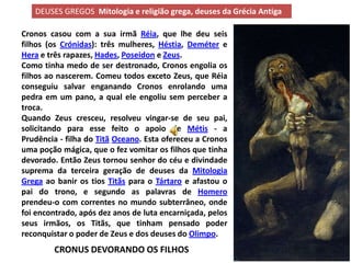 DEUSES GREGOS Mitologia e religião grega, deuses da Grécia Antiga

Cronos casou com a sua irmã Réia, que lhe deu seis
filhos (os Crónidas): três mulheres, Héstia, Deméter e
Hera e três rapazes, Hades, Poseidon e Zeus.
Como tinha medo de ser destronado, Cronos engolia os
filhos ao nascerem. Comeu todos exceto Zeus, que Réia
conseguiu salvar enganando Cronos enrolando uma
pedra em um pano, a qual ele engoliu sem perceber a
troca.
Quando Zeus cresceu, resolveu vingar-se de seu pai,
solicitando para esse feito o apoio de Métis - a
Prudência - filha do Titã Oceano. Esta ofereceu a Cronos
uma poção mágica, que o fez vomitar os filhos que tinha
devorado. Então Zeus tornou senhor do céu e divindade
suprema da terceira geração de deuses da Mitologia
Grega ao banir os tios Titãs para o Tártaro e afastou o
pai do trono, e segundo as palavras de Homero
prendeu-o com correntes no mundo subterrâneo, onde
foi encontrado, após dez anos de luta encarniçada, pelos
seus irmãos, os Titãs, que tinham pensado poder
reconquistar o poder de Zeus e dos deuses do Olimpo.
        CRONUS DEVORANDO OS FILHOS
 