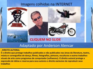 Imagens colhidas na INTERNET




                              CLIQUEM NO SLIDE
                   Adaptado por Anderson Alencar
. DIREITO AUTORAL
É o direito que protege trabalhos publicados e não publicados nas áreas da literatura, teatro,
música e coreografias de dança, filmes, fotografias, pinturas, esculturas e outros trabalhos
visuais de arte como programas de computador (softwares). O direito autoral protege a
expressão de idéias e reserva para seus autores o direito exclusivo de reproduzir seus
trabalhos
 