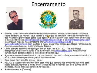 Encerramento
     •



•   Encerro como sempre esperando ter levado aos nosso alunos conhecimento suficiente
    sobre a história do mundo, seus líderes e feitos que os tornaram famosos independente
    dos resultados provocados pelas suas ações. Se desejarem falar conosco usem nossos
    e-mails ou telefones alencarcastelobranco@estadao.com.br e animprensa@hotmail.com
    e conheçam mais de nosso trabalho em www.momentonoticia.com.br e
    www.radiowebmomento.com ao lado o major Oscar meu amado pai. Oscar Fernandes de
    Alencar ex combatente, ferido em Monte Castelo
•   Como sempre estamos a disposição em 21 3264381 e 21 78001705. No ensejo
    desejamos um excelente curso e se matriculem em www.buzzero.com. Nos próximos
    cursos novas personalidades e fatos serão tratadas aqui.
•   Agradecemos os alunos inscritos que nos honram com sua confiança em nosso trabalho e
    ao Buzzero que nos permite expandir nossos cursos
•   Esse curso tem apostila por ser pago.
•   Paz, luz e sucesso encerramos com esse hino que sempre nos emociona pois nele está
    nosso sangue, lágrimas e muito amor. Muitos de nós morremos por ele e outros ainda
    morrerão, mas o mais vai bem sem novidades.
•   Anderson Alencar (O autor)
 