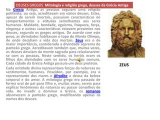 DEUSES GREGOS Mitologia e religião grega, deuses da Grécia Antiga
Na Grécia Antiga, as pessoas seguiam uma religião
politeísta, ou seja, acreditavam em vários deuses. Estes,
apesar de serem imortais, possuíam características de
comportamentos e atitudes semelhantes aos seres
humanos. Maldade, bondade, egoísmo, fraqueza, força,
vingança e outras características estavam presentes nos
deuses, segundo os gregos antigos. De acordo com este
povo, as divindades habitavam o topo do Monte Olimpo,
de onde decidiam a vida dos mortais. Zeus era o de
maior importãncia, considerado a divindade seprema do
panteão grego. Acreditavam também que, muitas vezes,
os deuses desciam do monte sagrado para relacionarem-
se com as pessoas. Neste sentido, os heróis eram os
filhos das divindades com os seres humanos comuns.
Cada cidade da Grécia Antiga possuía um deus protetor.             ZEUS
Cada entidade divina representava forças da natureza ou
sentimentos humanos. Poseidon, por exemplo, era o
representante dos mares e Afrodite a deusa da beleza
corporal e do amor. A mitologia grega era passada de
forma oral de pai para filho e, muitas vezes, servia para
explicar fenômenos da natureza ou passar conselhos de
vida. Ao invadir e dominar a Grécia, os romanos
absorveram o panteão grego, modificando apenas os
nomes dos deuses.
 