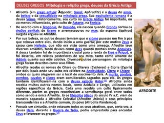 DEUSES GREGOS Mitologia e religião grega, deuses da Grécia Antiga
•   Afrodite (em grego antigo: Ἀφροδίτ, transl. Aphrodítē) é a deusa do amor,
    da beleza e da sexualidade na mitologia grega. Sua equivalente romana é a
    deusa Vênus. Historicamente, seu culto na Grécia Antiga foi importado, ou
    ao menos influenciado, pelo culto de Astarte, na Fenícia.
•   De acordo com a Teogonia, de Hesíodo, ela nasceu quando Cronos cortou os
    órgãos genitais de Urano e arremessou-os no mar; da espuma (aphros)
    surgida ergueu-se Afrodite.
•   Por sua beleza, os outros deuses temiam que o ciúme pusesse um fim à paz
    que reinava entre eles, dando início a uma guerra; por este motivo Zeus a
    casou com Hefesto, que não era visto como uma ameaça. Afrodite teve
    diversos amantes, tanto deuses como Ares quanto mortais como Anquises.
    A deusa também foi de importância crucial para a lenda de Eros e Psiquê, e
    foi descrita, em relatos posteriores de seu mito, tanto como amante de
    Adônis quanto sua mãe adotiva. Diversos outros personagens da mitologia
    grega foram descritos como seus filhos.
•   Afrodite recebe os nomes de Citere ou Citereia (Cytherea) e Cípria (Cypris)
    por dois locais onde seu culto era célebre na Antiguidade, Citera e Chipre -
    ambos os quais alegavam ser o local de nascimento dela. A murta, pardais,
    pombos, cavalos e cisnes eram considerados sagrados para ela. Os gregos
    também identificavam-na com a deusa egípcia Hátor.[1] Afrodite ainda
    recebia muitos outros nomes locais, como Acidália e Cerigo, utilizadas em
    regiões específicas da Grécia. Cada uma recebia um culto ligeiramente
    diferente, porém os gregos reconheciam a semelhança geral entre todos           AFRODITE
    como sendo a única Afrodite. Já os filósofos áticos do século IV a.C. viam de
    maneira separada a Afrodite Celestial (Afrodite Urânia) e seus princípios
    transcendentes e a Afrodite comum, do povo (Afrodite Pandemos).
•   Possuía um cinturão, onde estavam todos os seus atrativos, que, certa vez, a
    deusa Hera, durante a Guerra de Tróia, pediu emprestado para encantar
    Zeus e favorecer os gregos.[2]
 
