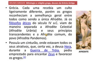 DEUSES GREGOS Mitologia e religião grega, deuses da Grécia Antiga

• Grécia. Cada uma recebia um culto
  ligeiramente diferente, porém os gregos
  reconheciam a semelhança geral entre
  todos como sendo a única Afrodite. Já os
  filósofos áticos do século IV a.C. viam de
  maneira separada a Afrodite Celestial
  (Afrodite Urânia) e seus princípios
  transcendentes e a Afrodite comum, do
  povo (Afrodite Pandemos).
• Possuía um cinturão, onde estavam todos os
  seus atrativos, que, certa vez, a deusa Hera,
  durante a Guerra de Tróia, pediu                                    AFRODITE
  emprestado para encantar Zeus e favorecer
  os gregos.[2]
 