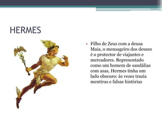 HERMES
         • Filho de Zeus com a deusa
           Maia, o mensageiro dos deuses
           é o protector de viajantes e
           mercadores. Representado
           como um homem de sandálias
           com asas, Hermes tinha um
           lado obscuro: às vezes trazia
           mentiras e falsas histórias
 