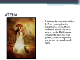 ATENA
        • É a deusa da sabedoria e filha
          de Zeus com a primeira
          mulher dele, Métis. O seu
          símbolo é a mais sábia das
          aves, a coruja. Habilidosa e
          especialista nas artes e na
          guerra, Atena carrega uma
          lança e um escudo chamado
          Égide
 