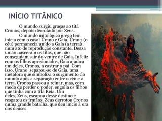 INÍCIO TITÂNICO
        O mundo surgiu graças ao titã
Cronos, depois derrotado por Zeus.
        O mundo mitológico grego tem
início com o casal Úrano e Gaia. Úrano (o
céu) permanecia unido a Gaia (a terra)
num ato de reprodução constante. Dessa
união nasceram os titãs, que não
conseguiam sair do ventre de Gaia. Infeliz
com os filhos aprisionados, Gaia ajudou
um deles, Cronos, a castrar o pai. Com
isso, Úrano separou-se de Gaia, uma
metáfora que simboliza o surgimento do
mundo após a separação entre o céu e a
terra. Cronos passou a reinar, mas, com
medo de perder o poder, engolia os filhos
que tinha com a titã Reia. Um
deles, Zeus, escapou desse destino e
resgatou os irmãos. Zeus derrotou Cronos
numa grande batalha, que deu início à era
dos deuses
 
