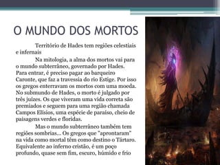 O MUNDO DOS MORTOS
         Território de Hades tem regiões celestiais
e infernais
         Na mitologia, a alma dos mortos vai para
o mundo subterrâneo, governado por Hades.
Para entrar, é preciso pagar ao barqueiro
Caronte, que faz a travessia do rio Estige. Por isso
os gregos enterravam os mortos com uma moeda.
No submundo de Hades, o morto é julgado por
três juízes. Os que viveram uma vida correta são
premiados e seguem para uma região chamada
Campos Elísios, uma espécie de paraíso, cheio de
paisagens verdes e floridas.
         Mas o mundo subterrâneo também tem
regiões sombrias... Os gregos que "aprontaram"
na vida como mortal têm como destino o Tártaro.
Equivalente ao inferno cristão, é um poço
profundo, quase sem fim, escuro, húmido e frio
 