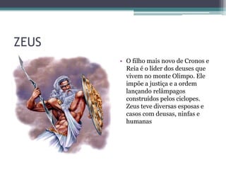 ZEUS
       • O filho mais novo de Cronos e
         Reia é o líder dos deuses que
         vivem no monte Olimpo. Ele
         impõe a justiça e a ordem
         lançando relâmpagos
         construídos pelos ciclopes.
         Zeus teve diversas esposas e
         casos com deusas, ninfas e
         humanas
 