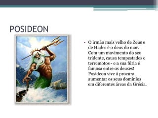 POSIDEON
           • O irmão mais velho de Zeus e
             de Hades é o deus do mar.
             Com um movimento do seu
             tridente, causa tempestades e
             terremotos - e a sua fúria é
             famosa entre os deuses!
             Posídeon vive á procura
             aumentar os seus domínios
             em diferentes áreas da Grécia.
 