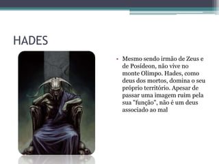HADES
        • Mesmo sendo irmão de Zeus e
          de Posídeon, não vive no
          monte Olimpo. Hades, como
          deus dos mortos, domina o seu
          próprio território. Apesar de
          passar uma imagem ruim pela
          sua "função", não é um deus
          associado ao mal
 