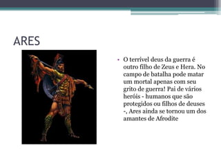 ARES
       • O terrível deus da guerra é
         outro filho de Zeus e Hera. No
         campo de batalha pode matar
         um mortal apenas com seu
         grito de guerra! Pai de vários
         heróis - humanos que são
         protegidos ou filhos de deuses
         -, Ares ainda se tornou um dos
         amantes de Afrodite
 
