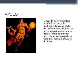 APOLO
        • O deus da luz (representada
          pelo Sol), das artes, da
          medicina e da música é filho
          de Zeus com uma titã, Leto. Na
          juventude, era vingativo, mas
          depois tornou-se um deus
          mais calmo, usava os poderes
          para cura, música e previsões
          do futuro
 