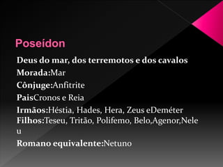 Deus do mar, dos terremotos e dos cavalos 
Morada:Mar 
Cônjuge:Anfitrite 
PaisCronos e Reia 
Irmãos:Héstia, Hades, Hera, Zeus eDeméter 
Filhos:Teseu, Tritão, Polifemo, Belo,Agenor,Nele 
u 
Romano equivalente:Netuno 
 