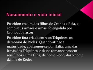 Poseidon era um dos filhos de Cronos e Reia, e, 
como seus irmãos e irmãs, foiengolido por 
Cronos ao nascer 
Poseidon fora criado entre os Telquines, os 
demónios de Rodes. Quando atinge a 
maturidade, apaixonou-se por Hália, uma das 
irmãs dos Telquines, e desse romance nascem 
seis filhos e uma filha, de nome Rodo, daí o nome 
da ilha de Rodes 
 