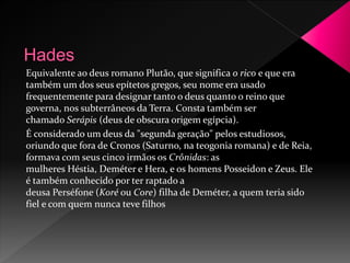 Equivalente ao deus romano Plutão, que significa o rico e que era 
também um dos seus epítetos gregos, seu nome era usado 
frequentemente para designar tanto o deus quanto o reino que 
governa, nos subterrâneos da Terra. Consta também ser 
chamado Serápis (deus de obscura origem egípcia). 
É considerado um deus da "segunda geração" pelos estudiosos, 
oriundo que fora de Cronos (Saturno, na teogonia romana) e de Reia, 
formava com seus cinco irmãos os Crônidas: as 
mulheres Héstia, Deméter e Hera, e os homens Posseidon e Zeus. Ele 
é também conhecido por ter raptado a 
deusa Perséfone (Koré ou Core) filha de Deméter, a quem teria sido 
fiel e com quem nunca teve filhos 
 